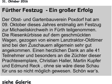 31. Oktober 2016 Fürther Festzug  - Ein großer Erfolg Der Obst- und Gartenbauverein Poxdorf hat am 09. Oktober dieses Jahres erstmalig am Festzug zur Michaeliskirchweih in Fürth teilgenommen. Die Riesenkürbisse auf dem geschmückten Wagen, gezogen von einem Lanztraktor-Oldtimer sind bei den Zuschauern allgemein sehr gut angekommen. Einen herzlichen Dank an alle 41 Teilnehmer und besonders an die Züchter dieser Prachtexemplare, Christian Haller, Martin Kupfer und Edmund Reck , ohne sie wäre diese Schau für uns so nicht möglich gewesen. Schön war’s.  siehe Galerie