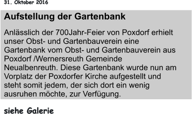 31. Oktober 2016 Aufstellung der Gartenbank Anlässlich der 700Jahr-Feier von Poxdorf erhielt unser Obst- und Gartenbauverein eine Gartenbank vom Obst- und Gartenbauverein aus Poxdorf /Wernersreuth Gemeinde Neualbenreuth. Diese Gartenbank wurde nun am Vorplatz der Poxdorfer Kirche aufgestellt und steht somit jedem, der sich dort ein wenig ausruhen möchte, zur Verfügung. siehe Galerie