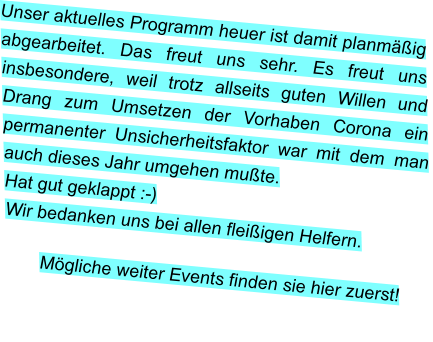 Unser aktuelles Programm heuer ist damit planmäßig abgearbeitet. Das freut uns sehr. Es freut uns insbesondere, weil trotz allseits guten Willen und Drang zum Umsetzen der Vorhaben Corona ein permanenter Unsicherheitsfaktor war mit dem man auch dieses Jahr umgehen mußte.  Hat gut geklappt :-) Wir bedanken uns bei allen fleißigen Helfern.  Mögliche weiter Events finden sie hier zuerst!