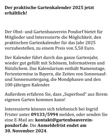 Der praktische Gartenkalender 2025 jetzt erhältlich!  Der Obst- und Gartenbauverein Poxdorf bietet für Mitglieder und Interessierte die Möglichkeit, den praktischen Gartenkalender für das Jahr 2025 vorzubestellen, zu einem Preis von 5,50 Euro. Der Kalender führt durch das ganze Gartenjahr, wieder gut gefüllt mit Schönem, Informativem und Nützlichem. Das Kalendarium enthält Namenstage, Ferientermine in Bayern, die Zeiten von Sonnenauf- und Sonnenuntergang, die Mondphasen und den 100-jährigen Kalender. Außerdem erfahren Sie, dass „Superfood“ aus Ihrem eigenen Garten kommen kann! Interessierte können sich telefonisch bei Ingrid Frister unter 09133/5994 melden, oder senden Sie eine E-Mail an: kontakt@gartenbauverein-poxdorf.de. Die Anmeldefrist endet am 30. November 2024.